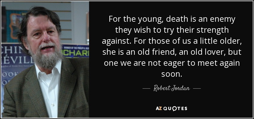 For the young, death is an enemy they wish to try their strength against. For those of us a little older, she is an old friend, an old lover, but one we are not eager to meet again soon. - Robert Jordan