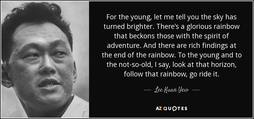 For the young, let me tell you the sky has turned brighter. There's a glorious rainbow that beckons those with the spirit of adventure. And there are rich findings at the end of the rainbow. To the young and to the not-so-old, I say, look at that horizon, follow that rainbow, go ride it. - Lee Kuan Yew