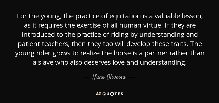 For the young, the practice of equitation is a valuable lesson, as it requires the exercise of all human virtue. If they are introduced to the practice of riding by understanding and patient teachers, then they too will develop these traits. The young rider grows to realize the horse is a partner rather than a slave who also deserves love and understanding. - Nuno Oliveira
