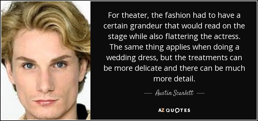 For theater, the fashion had to have a certain grandeur that would read on the stage while also flattering the actress. The same thing applies when doing a wedding dress, but the treatments can be more delicate and there can be much more detail. - Austin Scarlett