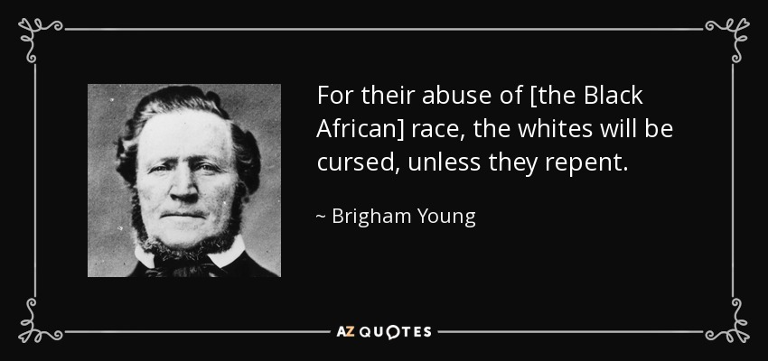 For their abuse of [the Black African] race, the whites will be cursed, unless they repent. - Brigham Young