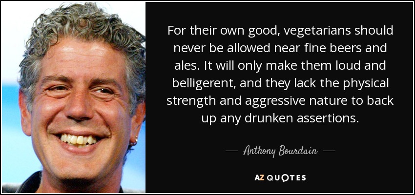 For their own good, vegetarians should never be allowed near fine beers and ales. It will only make them loud and belligerent, and they lack the physical strength and aggressive nature to back up any drunken assertions. - Anthony Bourdain