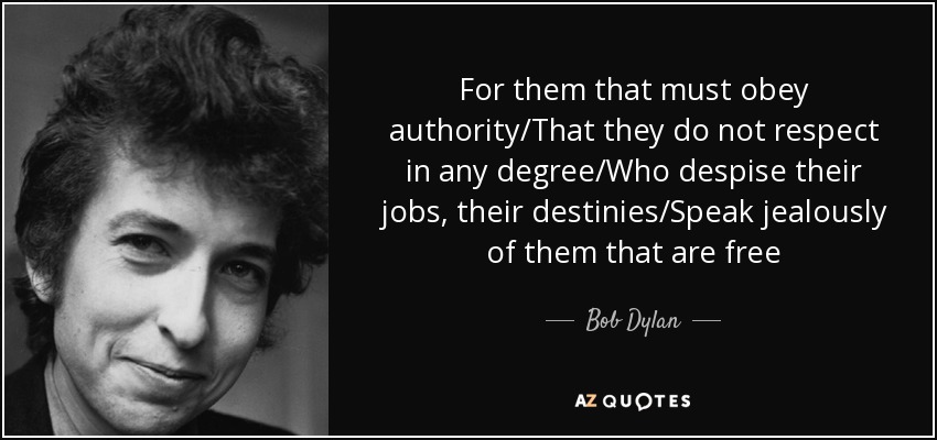 For them that must obey authority/That they do not respect in any degree/Who despise their jobs, their destinies/Speak jealously of them that are free - Bob Dylan