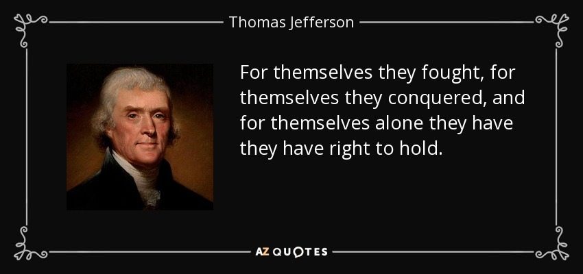 For themselves they fought, for themselves they conquered, and for themselves alone they have they have right to hold. - Thomas Jefferson