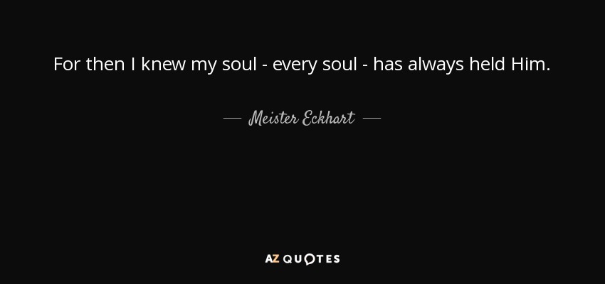 For then I knew my soul - every soul - has always held Him. - Meister Eckhart