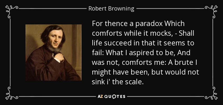 For thence a paradox Which comforts while it mocks, - Shall life succeed in that it seems to fail: What I aspired to be, And was not, comforts me: A brute I might have been, but would not sink i' the scale. - Robert Browning