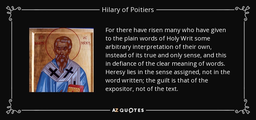 For there have risen many who have given to the plain words of Holy Writ some arbitrary interpretation of their own, instead of its true and only sense, and this in defiance of the clear meaning of words. Heresy lies in the sense assigned, not in the word written; the guilt is that of the expositor, not of the text. - Hilary of Poitiers