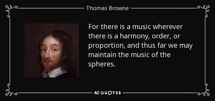 For there is a music wherever there is a harmony, order, or proportion, and thus far we may maintain the music of the spheres. - Thomas Browne