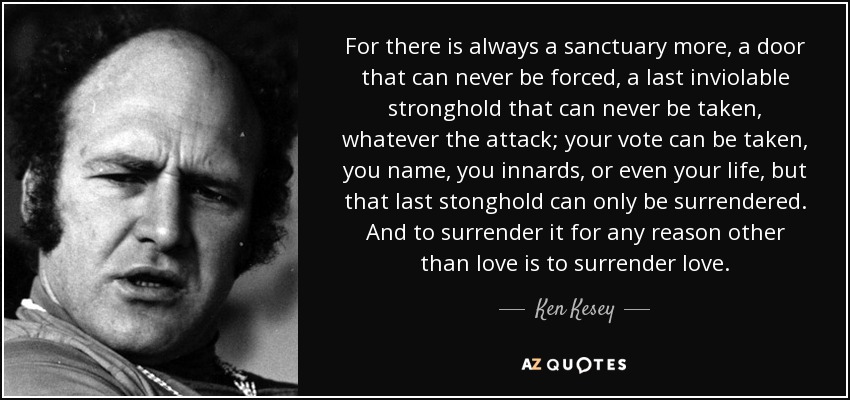 For there is always a sanctuary more, a door that can never be forced, a last inviolable stronghold that can never be taken, whatever the attack; your vote can be taken, you name, you innards, or even your life, but that last stonghold can only be surrendered. And to surrender it for any reason other than love is to surrender love. - Ken Kesey