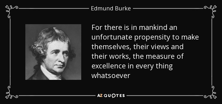 For there is in mankind an unfortunate propensity to make themselves, their views and their works, the measure of excellence in every thing whatsoever - Edmund Burke