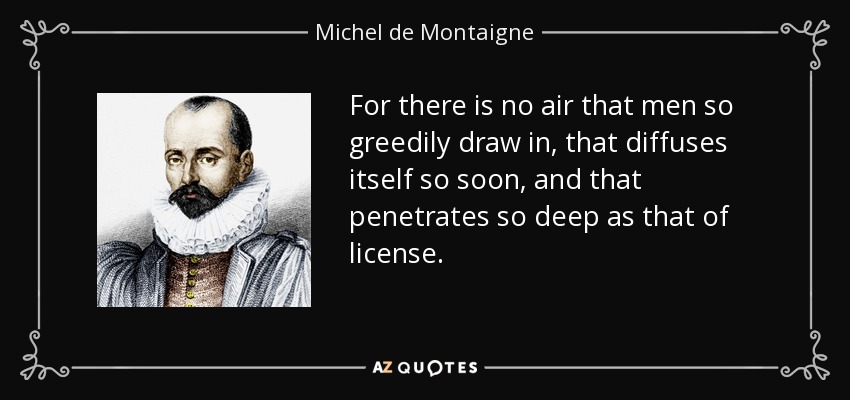 For there is no air that men so greedily draw in, that diffuses itself so soon, and that penetrates so deep as that of license. - Michel de Montaigne