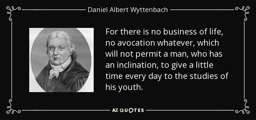 For there is no business of life, no avocation whatever, which will not permit a man, who has an inclination, to give a little time every day to the studies of his youth. - Daniel Albert Wyttenbach