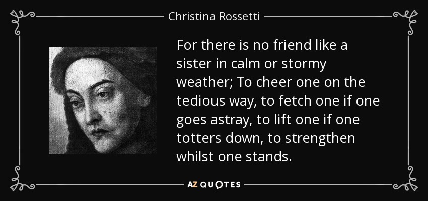 For there is no friend like a sister in calm or stormy weather; To cheer one on the tedious way, to fetch one if one goes astray, to lift one if one totters down, to strengthen whilst one stands. - Christina Rossetti