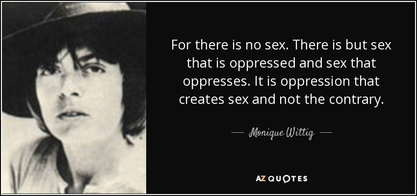 For there is no sex. There is but sex that is oppressed and sex that oppresses. It is oppression that creates sex and not the contrary. - Monique Wittig