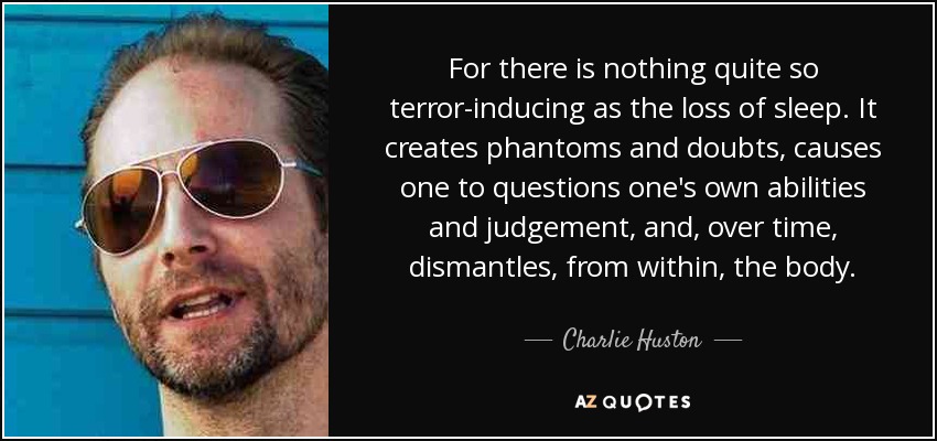 For there is nothing quite so terror-inducing as the loss of sleep. It creates phantoms and doubts, causes one to questions one's own abilities and judgement, and, over time, dismantles, from within, the body. - Charlie Huston