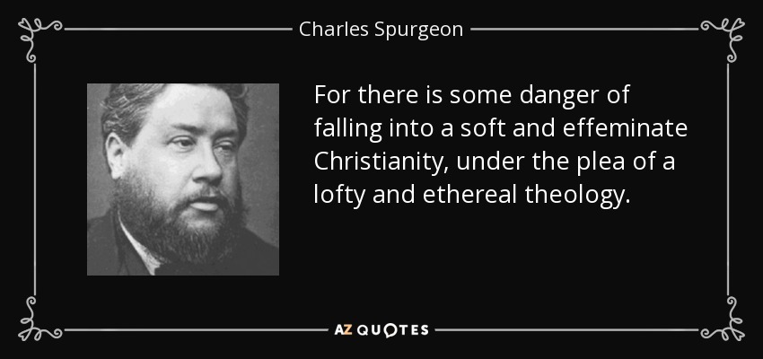 For there is some danger of falling into a soft and effeminate Christianity, under the plea of a lofty and ethereal theology. - Charles Spurgeon