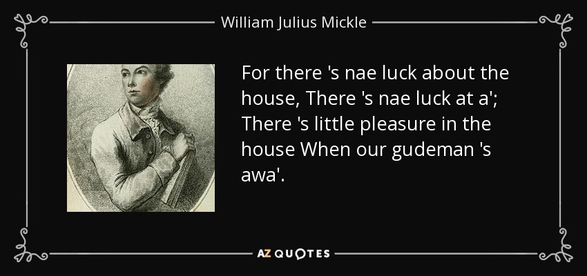 For there 's nae luck about the house, There 's nae luck at a'; There 's little pleasure in the house When our gudeman 's awa'. - William Julius Mickle