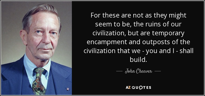 For these are not as they might seem to be, the ruins of our civilization, but are temporary encampment and outposts of the civilization that we - you and I - shall build. - John Cheever