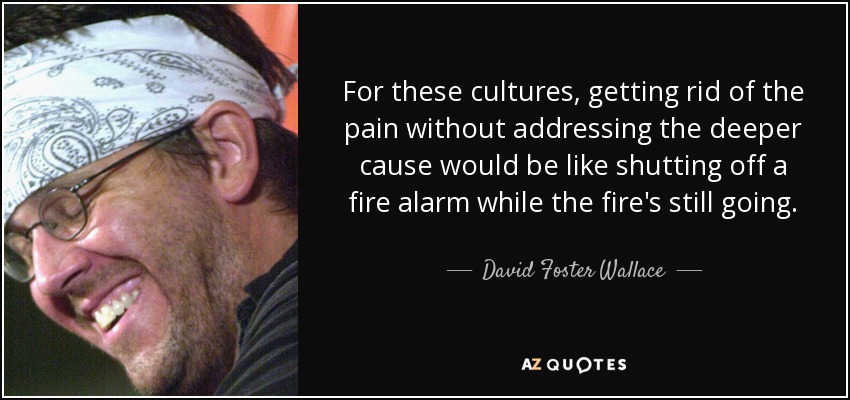 For these cultures, getting rid of the pain without addressing the deeper cause would be like shutting off a fire alarm while the fire's still going. - David Foster Wallace