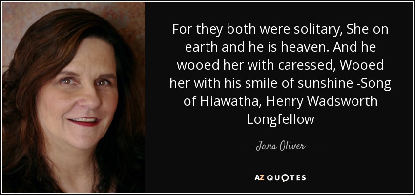 For they both were solitary, She on earth and he is heaven. And he wooed her with caressed, Wooed her with his smile of sunshine -Song of Hiawatha, Henry Wadsworth Longfellow - Jana Oliver
