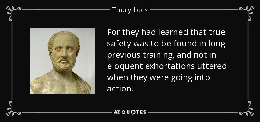 For they had learned that true safety was to be found in long previous training, and not in eloquent exhortations uttered when they were going into action. - Thucydides