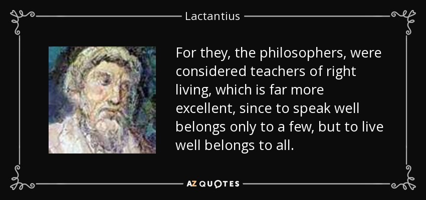 For they, the philosophers, were considered teachers of right living, which is far more excellent, since to speak well belongs only to a few, but to live well belongs to all. - Lactantius
