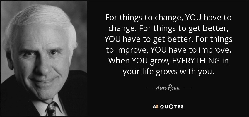 For things to change, YOU have to change. For things to get better, YOU have to get better. For things to improve, YOU have to improve. When YOU grow, EVERYTHING in your life grows with you. - Jim Rohn