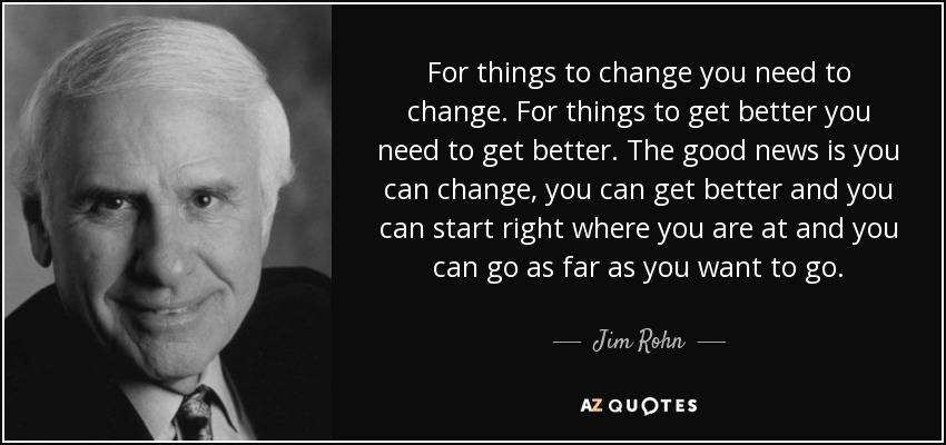 For things to change you need to change. For things to get better you need to get better. The good news is you can change, you can get better and you can start right where you are at and you can go as far as you want to go. - Jim Rohn