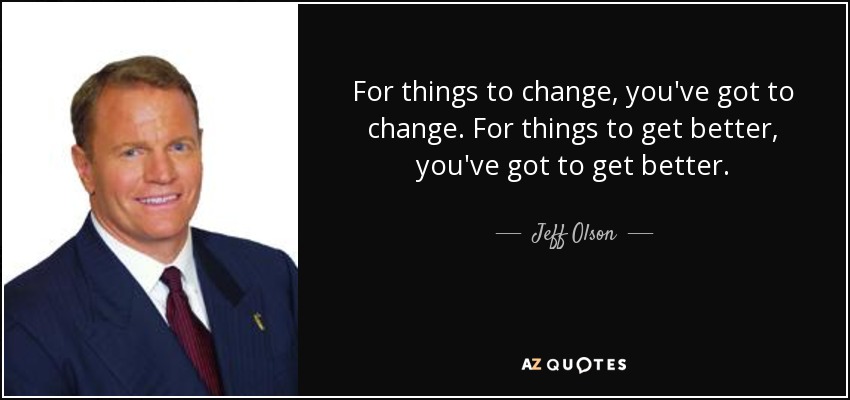For things to change, you've got to change. For things to get better, you've got to get better. - Jeff Olson