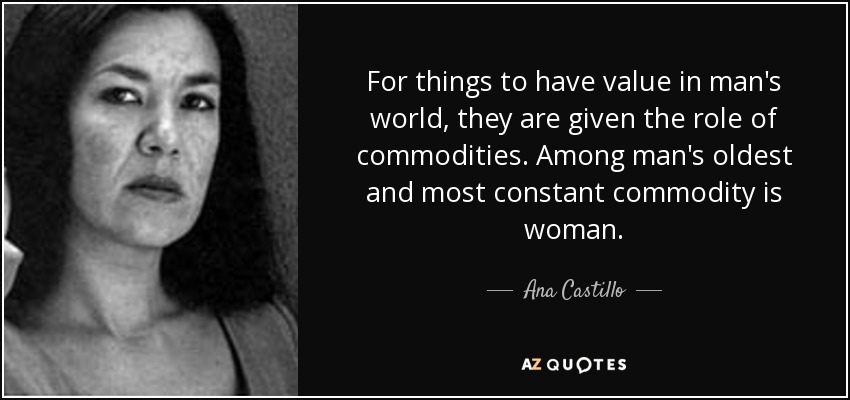 For things to have value in man's world, they are given the role of commodities. Among man's oldest and most constant commodity is woman. - Ana Castillo