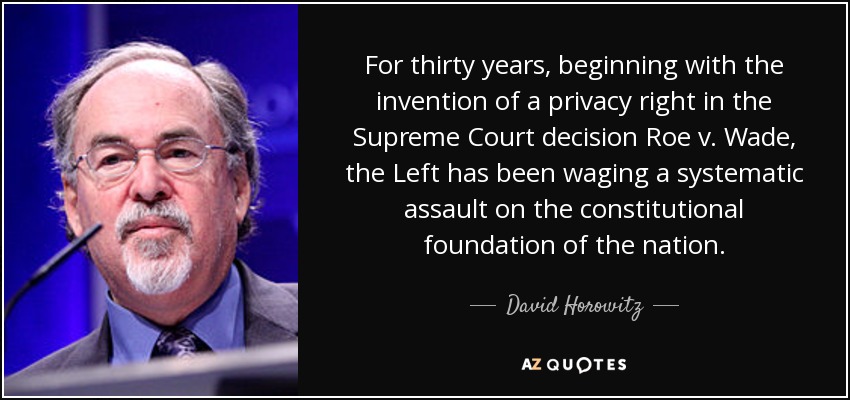 For thirty years, beginning with the invention of a privacy right in the Supreme Court decision Roe v. Wade, the Left has been waging a systematic assault on the constitutional foundation of the nation. - David Horowitz