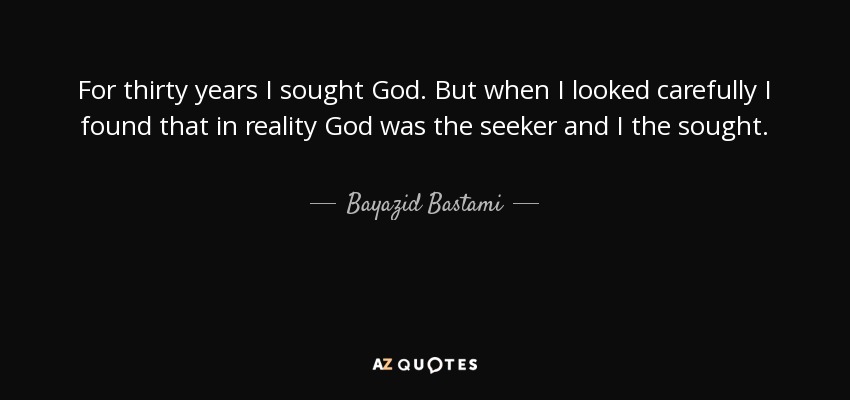 For thirty years I sought God. But when I looked carefully I found that in reality God was the seeker and I the sought. - Bayazid Bastami