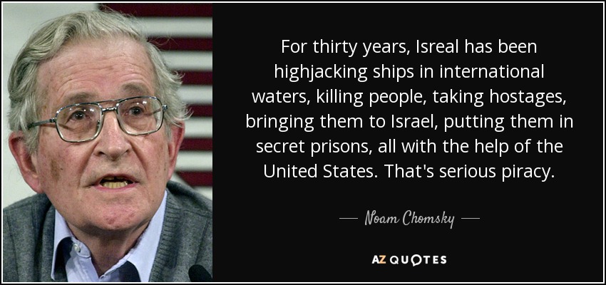For thirty years, Isreal has been highjacking ships in international waters, killing people, taking hostages, bringing them to Israel, putting them in secret prisons, all with the help of the United States. That's serious piracy. - Noam Chomsky