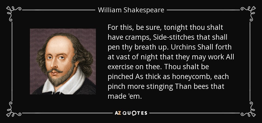 For this, be sure, tonight thou shalt have cramps, Side-stitches that shall pen thy breath up. Urchins Shall forth at vast of night that they may work All exercise on thee. Thou shalt be pinched As thick as honeycomb, each pinch more stinging Than bees that made 'em. - William Shakespeare