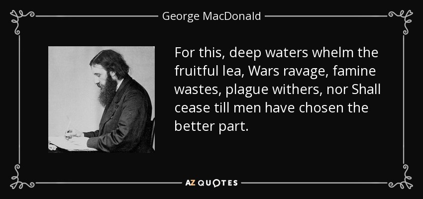 For this, deep waters whelm the fruitful lea, Wars ravage, famine wastes, plague withers, nor Shall cease till men have chosen the better part. - George MacDonald