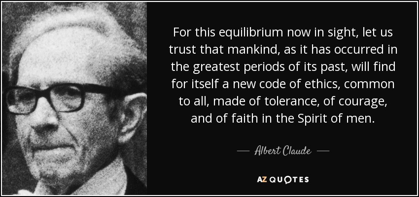 For this equilibrium now in sight, let us trust that mankind, as it has occurred in the greatest periods of its past, will find for itself a new code of ethics, common to all, made of tolerance, of courage, and of faith in the Spirit of men. - Albert Claude