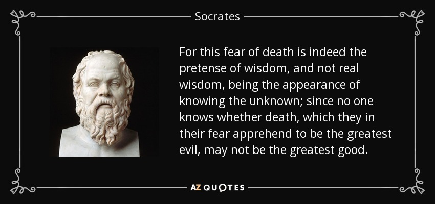 For this fear of death is indeed the pretense of wisdom, and not real wisdom, being the appearance of knowing the unknown; since no one knows whether death, which they in their fear apprehend to be the greatest evil, may not be the greatest good. - Socrates
