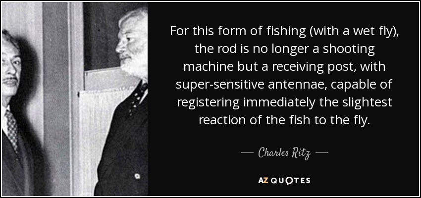 For this form of fishing (with a wet fly), the rod is no longer a shooting machine but a receiving post, with super-sensitive antennae, capable of registering immediately the slightest reaction of the fish to the fly. - Charles Ritz