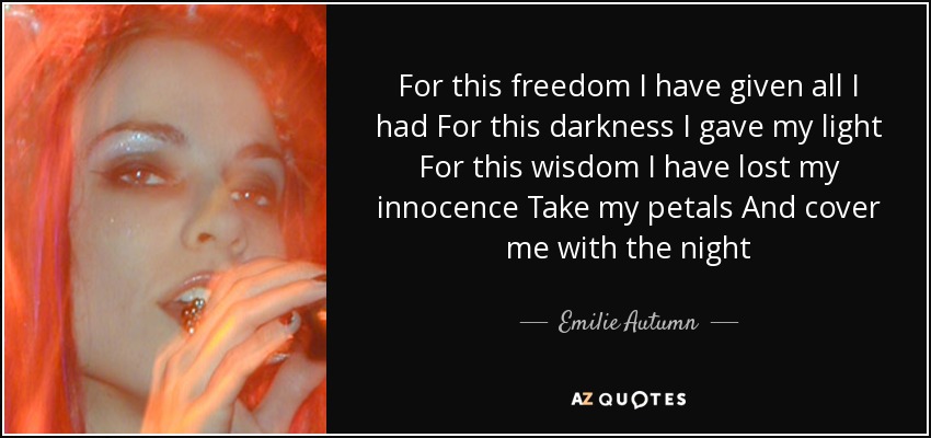 For this freedom I have given all I had For this darkness I gave my light For this wisdom I have lost my innocence Take my petals And cover me with the night - Emilie Autumn
