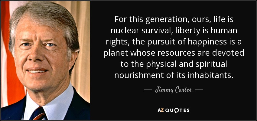 For this generation, ours, life is nuclear survival, liberty is human rights, the pursuit of happiness is a planet whose resources are devoted to the physical and spiritual nourishment of its inhabitants. - Jimmy Carter