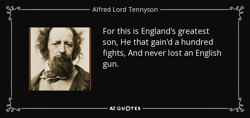 For this is England's greatest son, He that gain'd a hundred fights, And never lost an English gun. - Alfred Lord Tennyson