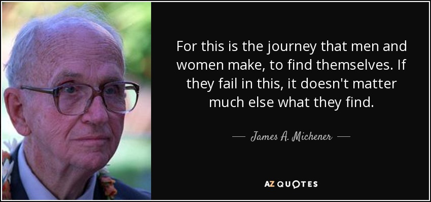 For this is the journey that men and women make, to find themselves. If they fail in this, it doesn't matter much else what they find. - James A. Michener