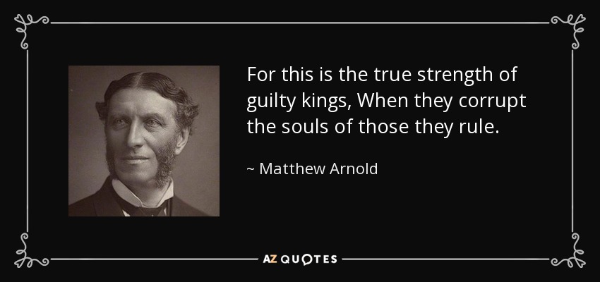 For this is the true strength of guilty kings, When they corrupt the souls of those they rule. - Matthew Arnold