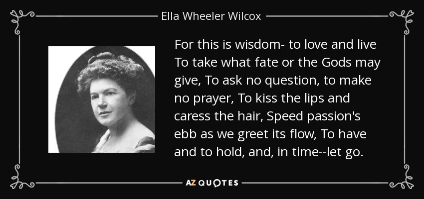 For this is wisdom- to love and live To take what fate or the Gods may give, To ask no question, to make no prayer, To kiss the lips and caress the hair, Speed passion's ebb as we greet its flow, To have and to hold, and, in time--let go. - Ella Wheeler Wilcox