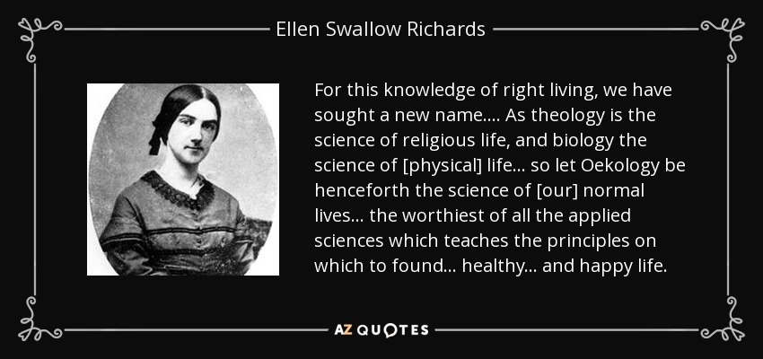 For this knowledge of right living, we have sought a new name... . As theology is the science of religious life, and biology the science of [physical] life ... so let Oekology be henceforth the science of [our] normal lives ... the worthiest of all the applied sciences which teaches the principles on which to found... healthy... and happy life. - Ellen Swallow Richards