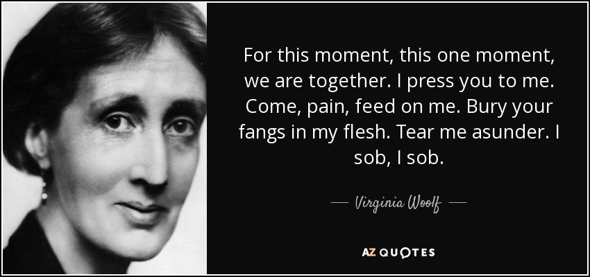 For this moment, this one moment, we are together. I press you to me. Come, pain, feed on me. Bury your fangs in my flesh. Tear me asunder. I sob, I sob. - Virginia Woolf