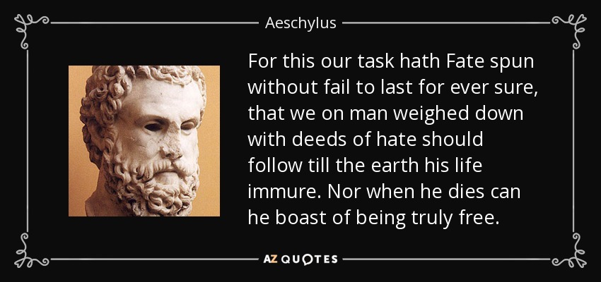 For this our task hath Fate spun without fail to last for ever sure, that we on man weighed down with deeds of hate should follow till the earth his life immure. Nor when he dies can he boast of being truly free. - Aeschylus
