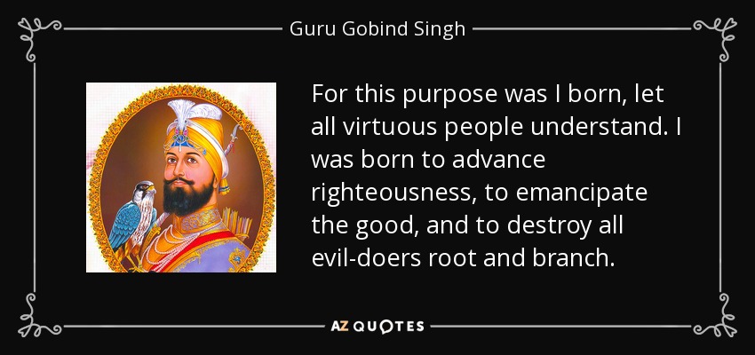 For this purpose was I born, let all virtuous people understand. I was born to advance righteousness, to emancipate the good, and to destroy all evil-doers root and branch. - Guru Gobind Singh