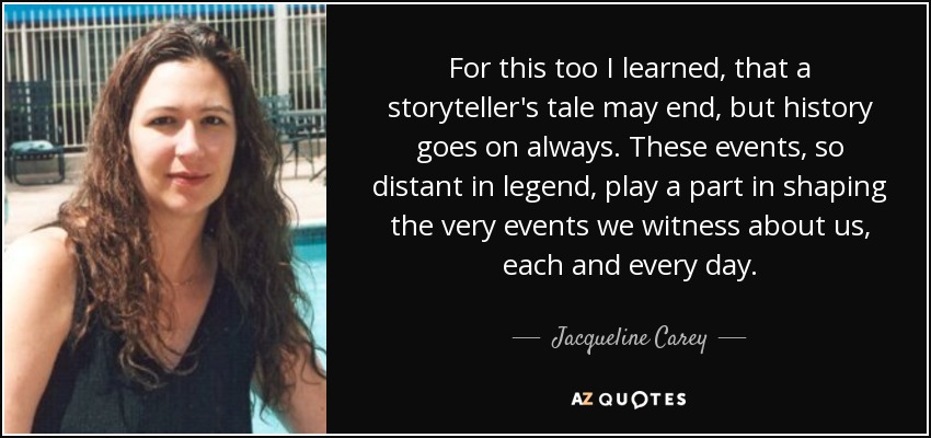 For this too I learned, that a storyteller's tale may end, but history goes on always. These events, so distant in legend, play a part in shaping the very events we witness about us, each and every day. - Jacqueline Carey