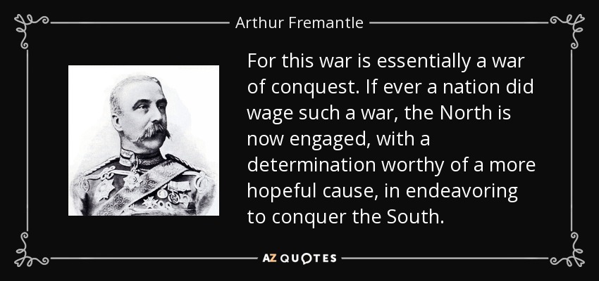 For this war is essentially a war of conquest. If ever a nation did wage such a war, the North is now engaged, with a determination worthy of a more hopeful cause, in endeavoring to conquer the South. - Arthur Fremantle